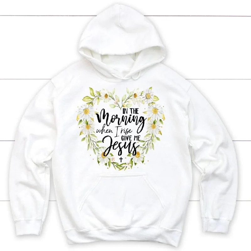 Jesus hoodies: In the morning when I rise give me Jesus Christian hoodie